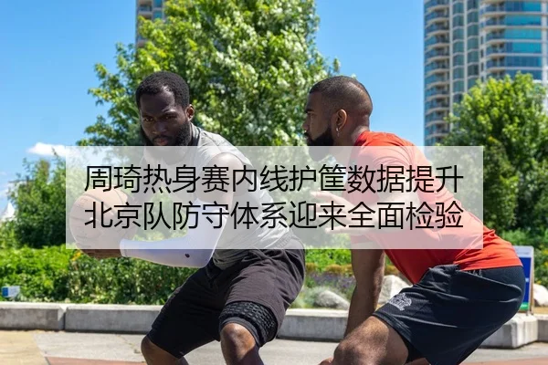 周琦热身赛内线护筐数据提升 北京队防守体系迎来全面检验