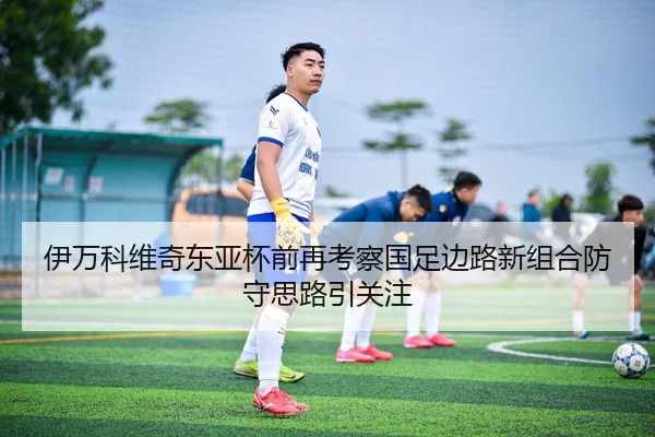 伊万科维奇东亚杯前再考察国足边路新组合防守思路引关注