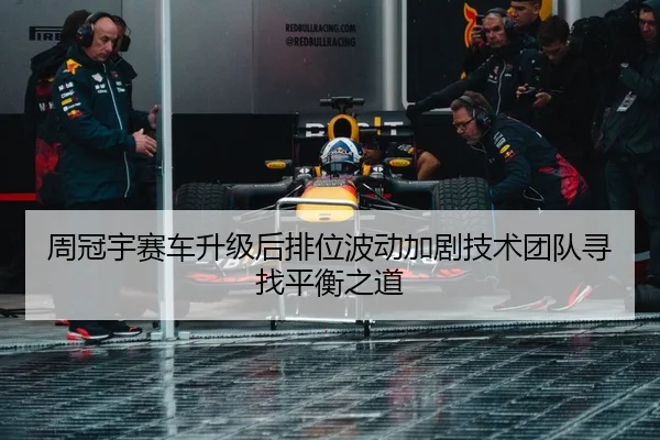 周冠宇赛车升级后排位波动加剧技术团队寻找平衡之道