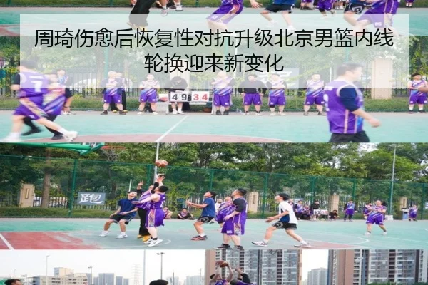 周琦伤愈后恢复性对抗升级北京男篮内线轮换迎来新变化