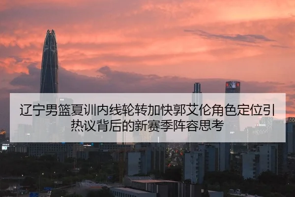 辽宁男篮夏训内线轮转加快郭艾伦角色定位引热议背后的新赛季阵容思考