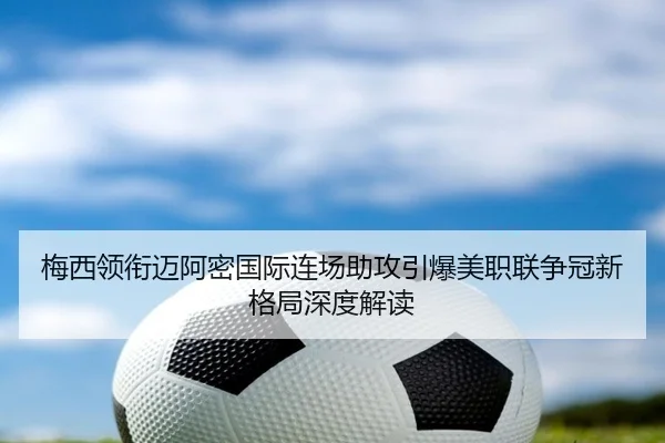 梅西领衔迈阿密国际连场助攻引爆美职联争冠新格局深度解读